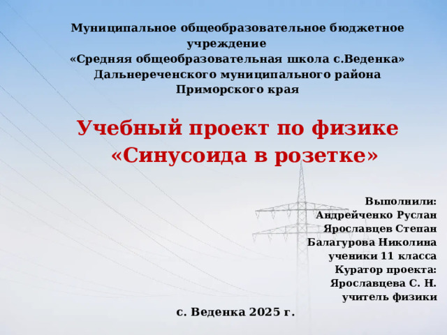 Муниципальное общеобразовательное бюджетное учреждение «Средняя общеобразовательная школа с.Веденка» Дальнереченского муниципального района Приморского края   Учебный проект по физике  «Синусоида в розетке»   Выполнили: Андрейченко Руслан Ярославцев Степан Балагурова Николина ученики 11 класса  Куратор проекта:  Ярославцева С. Н.  учитель физики с. Веденка 2025 г.  