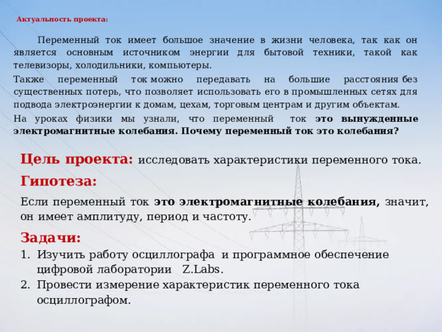 Актуальность проекта:    Переменный ток имеет большое значение в жизни человека, так как он является основным источником энергии для бытовой техники, такой как телевизоры, холодильники, компьютеры.   Также переменный ток можно передавать на большие расстояния без существенных потерь, что позволяет использовать его в промышленных сетях для подвода электроэнергии к домам, цехам, торговым центрам и другим объектам.  На уроках физики мы узнали, что переменный ток это вынужденные электромагнитные колебания. Почему переменный ток это колебания? Цель проекта:  исследовать  характеристики переменного тока.  Гипотеза: Если переменный ток это электромагнитные колебания, значит, он  имеет  амплитуду, период и частоту. Задачи:  Изучить работу осциллографа и программное обеспечение цифровой лаборатории Z.Labs. Провести измерение характеристик переменного тока осциллографом. 