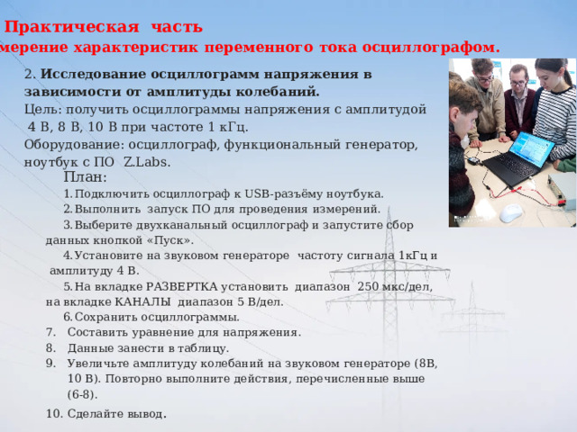 Практическая часть Измерение характеристик переменного тока осциллографом. 2.  Исследование осциллограмм напряжения в зависимости от амплитуды колебаний.  Цель: получить осциллограммы напряжения с амплитудой 4 В, 8 В, 10 В при частоте 1 кГц. Оборудование: осциллограф, функциональный генератор, ноутбук с ПО Z.Labs. План: 1.  Подключить осциллограф к USB-разъёму ноутбука. 2.  Выполнить запуск ПО для проведения измерений. 3.  Выберите двухканальный осциллограф и запустите сбор данных кнопкой «Пуск». 4.  Установите на звуковом генераторе частоту сигнала 1кГц и амплитуду 4 В. 5.  На вкладке РАЗВЕРТКА установить диапазон 250 мкс/дел, на вкладке КАНАЛЫ диапазон 5 В/дел. 6.  Сохранить осциллограммы. Составить уравнение для напряжения. Данные занести в таблицу. Увеличьте амплитуду колебаний на звуковом генераторе (8В, 10 В). Повторно выполните действия, перечисленные выше (6-8). 10. Сделайте вывод . 