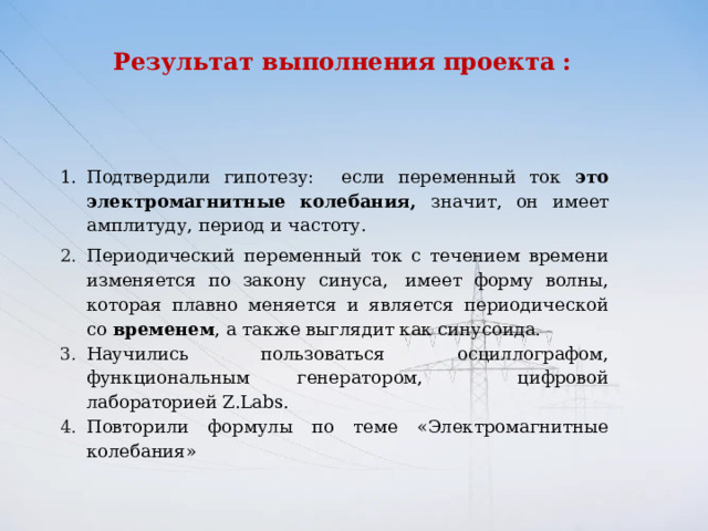 Результат выполнения проекта :     Подтвердили гипотезу: если переменный ток это электромагнитные колебания, значит, он  имеет  амплитуду, период и частоту. Периодический переменный ток с течением времени изменяется по закону синуса,  имеет форму волны, которая плавно меняется и является периодической со  временем , а также выглядит как синусоида. Научились пользоваться осциллографом, функциональным генератором, цифровой лабораторией Z.Labs. Повторили формулы по теме «Электромагнитные колебания» 