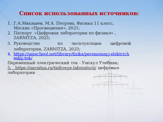 Список использованных источников:  Г.А.Мякишев, М.А. Петрова, Физика 11 класс, Москва «Просвещение», 2021; Паспорт «Цифровая лаборатория по физике» , ZARNITZA, 2023; Руководство по эксплуатации цифровой лаборатории , ZARNITZA, 2023; https://umschool.net/library/fizika/peremennyj-elektricheskij-tok/ Переменный электрический ток - Умскул Учебник;  5.   https://zarnitza.ru/tsifrovye-laboratorii/  цифровые лаборатории 