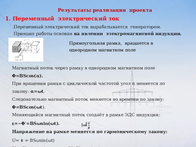 Результаты реализация проекта   Переменный электрический ток Переменный электрический ток вырабатывается генератором. Принцип работы основан на явлении электромагнитной индукции.  Прямоугольная рамка, вращается в однородном магнитном поле Магнитный поток через рамку в однородном магнитном поле Φ=BScos(α).   При вращении рамки с циклической частотой угол α меняется по закону: α=ωt .  Следовательно магнитный поток меняется во времени по закону: Φ=BScos(ωt ).  Меняющийся магнитный поток создаёт в рамке ЭДС индукции:  =−Φ′=BSωsin(ωt).   Напряжение на рамке меняется по гармоническому закону: U=    = BSωsin(ωt)  U = U m sin(ωt)         или U=U m cos(ωt).     Если к источнику переменного тока подключить резистор сопротивлением R, то сила тока определится по закону Ома: I= I m sin(ωt) или    I= I m cos(ωt).        I   