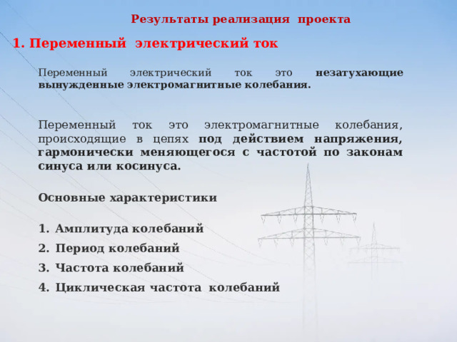 Результаты реализация проекта   Переменный электрический ток Переменный электрический ток это незатухающие вынужденные электромагнитные колебания. Переменный ток это электромагнитные колебания, происходящие в цепях под действием напряжения, гармонически меняющегося с частотой по законам синуса или косинуса.  Основные характеристики Амплитуда колебаний      Период колебаний    Частота колебаний Циклическая частота    колебаний    