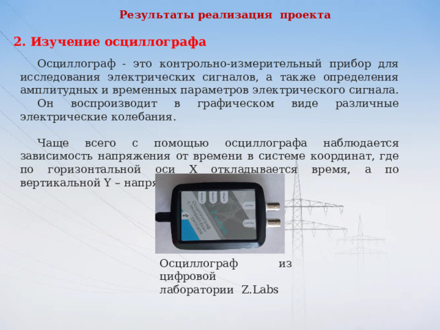 Результаты реализация проекта   2. Изучение осциллографа Осциллограф - это контрольно-измерительный прибор для исследования электрических сигналов, а также определения амплитудных и временных параметров электрического сигнала. Он воспроизводит в графическом виде различные электрические колебания. Чаще всего с помощью осциллографа наблюдается зависимость напряжения от времени в системе координат, где по горизонтальной оси X откладывается время, а по вертикальной Y – напряжение.   Осциллограф из цифровой лаборатории Z.Labs 