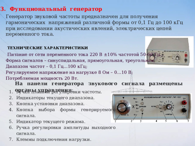 3. Функциональный генератор Генератор звуковой частоты предназначен для получения гармонических напряжений различной формы от 0,1 Гц до 100 кГц при исследовании акустических явлений, электрических цепей переменного тока.  Технические характеристики   Питание от сети переменного тока 220 В ±10% частотой 50-60 Гц.; Форма сигналов – синусоидальная, прямоугольная, треугольная; Диапазон частот – 0,1 Гц…100 кГц; Регулируемое напряжение на нагрузке 8 Ом – 0…10 В; Потребляемая мощность 20 Вт.   На панели генератора звукового сигнала размещены органы управления : Ручка плавной регулировки частоты.  Индикаторы текущего диапазона.  Кнопка установки диапазона.  Кнопка выбора формы генерируемого сигнала.  Индикатор текущего режима.  Ручка регулировки амплитуды выходного сигнала.  Клеммы подключения нагрузки.    
