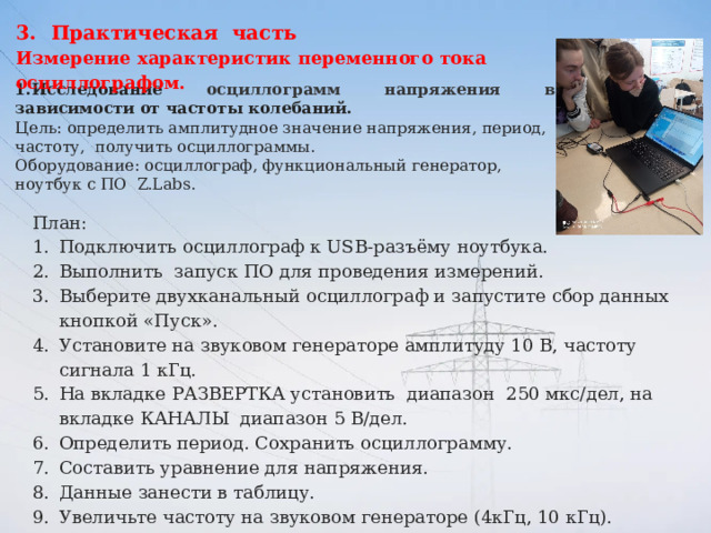 Практическая часть Измерение характеристик переменного тока осциллографом. 1.Исследование осциллограмм напряжения в зависимости от частоты колебаний. Цель: определить амплитудное значение напряжения, период, частоту, получить осциллограммы. Оборудование: осциллограф, функциональный генератор, ноутбук с ПО  Z.Labs. План: Подключить осциллограф к USB-разъёму ноутбука. Выполнить запуск ПО для проведения измерений. Выберите двухканальный осциллограф и запустите сбор данных кнопкой «Пуск». Установите на звуковом генераторе амплитуду 10 В, частоту сигнала 1 кГц. На вкладке РАЗВЕРТКА установить диапазон 250 мкс/дел, на вкладке КАНАЛЫ диапазон 5 В/дел. Определить период. Сохранить осциллограмму. Составить уравнение для напряжения. Данные занести в таблицу. Увеличьте частоту на звуковом генераторе (4кГц, 10 кГц). Повторно выполните действия, перечисленные выше (6-8). Сделайте вывод. 