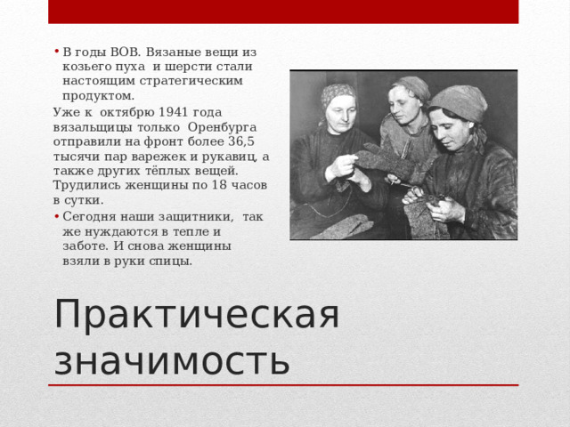 В годы ВОВ. Вязаные вещи из козьего пуха и шерсти стали настоящим стратегическим продуктом. Уже к октябрю 1941 года вязальщицы только Оренбурга отправили на фронт более 36,5 тысячи пар варежек и рукавиц, а также других тёплых вещей. Трудились женщины по 18 часов в сутки. Сегодня наши защитники, так же нуждаются в тепле и заботе. И снова женщины взяли в руки спицы. Практическая значимость 