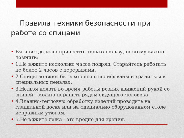  Правила техники безопасности при работе со спицами   Вязание должно приносить только пользу, поэтому важно помнить: 1.Не вяжите несколько часов подряд. Старайтесь работать не более 2 часов с перерывами. 2.Спицы должны быть хорошо отшлифованы и храниться в специальных пеналах. 3.Нельзя делать во время работы резких движений рукой со спицей - можно поранить рядом сидящего человека. 4.Влажно-тепловую обработку изделий проводить на гладильной доске или на специально оборудованном столе исправным утюгом. 5.Не вяжите лежа - это вредно для зрения. 