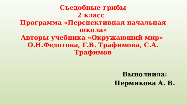 Съедобные грибы  2 класс  Программа «Перспективная начальная школа»  Авторы учебника «Окружающий мир» О.Н.Федотова, Г.В. Трафимова, С.А. Трафимов Выполнила: Пермякова А. В. 