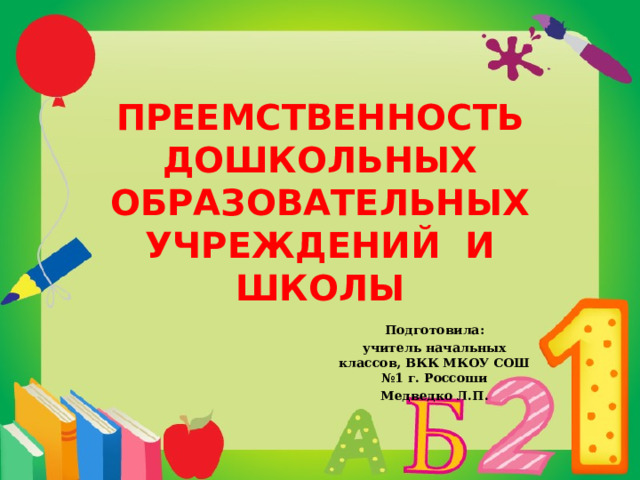 ПРЕЕМСТВЕННОСТЬ ДОШКОЛЬНЫХ ОБРАЗОВАТЕЛЬНЫХ УЧРЕЖДЕНИЙ И ШКОЛЫ   Подготовила: учитель начальных классов, ВКК МКОУ СОШ №1 г. Россоши Медведко Л.П. 