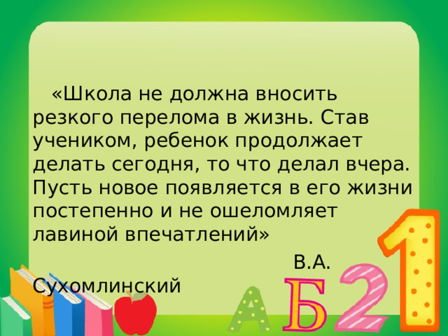  «Школа не должна вносить резкого перелома в жизнь. Став учеником, ребенок продолжает делать сегодня, то что делал вчера. Пусть новое появляется в его жизни постепенно и не ошеломляет лавиной впечатлений»  В.А. Сухомлинский 