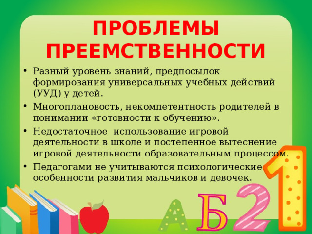 ПРОБЛЕМЫ ПРЕЕМСТВЕННОСТИ Разный уровень знаний, предпосылок формирования универсальных учебных действий (УУД) у детей. Многоплановость, некомпетентность родителей  в понимании «готовности к обучению».  Недостаточное использование игровой деятельности в школе и постепенное вытеснение игровой деятельности образовательным процессом. Педагогами не учитываются психологические особенности развития мальчиков и девочек. 