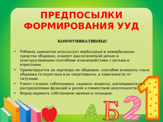 ПРЕДПОСЫЛКИ ФОРМИРОВАНИЯ УУД КОММУНИКАТИВНЫ Е Ребенок адекватно использует вербальные и невербальные средства общения, владеет диалогической речью и конструктивными способами взаимодействия с детьми и взрослыми. Ориентируется на партнера по общению, способен изменять стиль общения со взрослым или сверстником, в зависимости от ситуации. Умеет слушать собеседника, задавать вопросы, договариваться о распределении функций и ролей в совместной деятельности. Формулировать собственное мнение и позицию. 