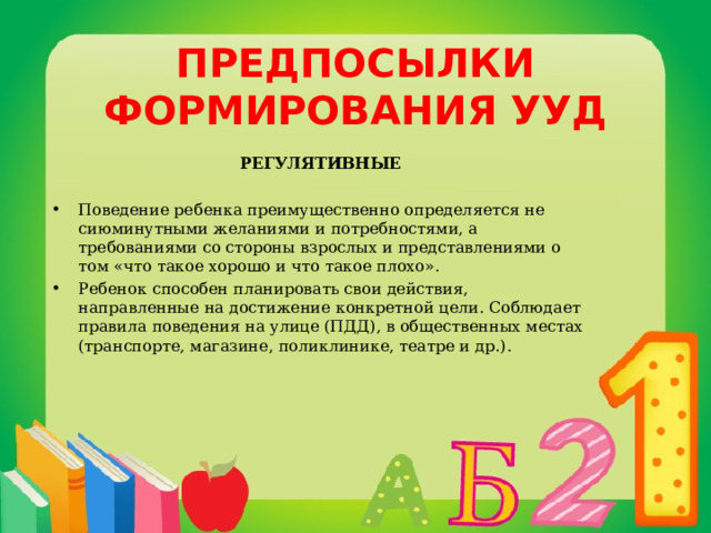 ПРЕДПОСЫЛКИ ФОРМИРОВАНИЯ УУД РЕГУЛЯТИВНЫЕ  Поведение ребенка преимущественно определяется не сиюминутными желаниями и потребностями, а требованиями со стороны взрослых и представлениями о том «что такое хорошо и что такое плохо». Ребенок способен планировать свои действия, направленные на достижение конкретной цели. Соблюдает правила поведения на улице (ПДД), в общественных местах (транспорте, магазине, поликлинике, театре и др.). 