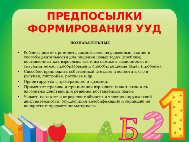 ПРЕДПОСЫЛКИ ФОРМИРОВАНИЯ УУД ПОЗНАВАТЕЛЬНЫЕ  Ребенок может применять самостоятельно усвоенные знания и способы деятельности для решения новых задач (проблем), поставленных как взрослым, так и им самим; в зависимости от ситуации может преобразовывать способы решения задач (проблем). Способен предложить собственный замысел и воплотить его в рисунке, постройке, рассказе и др. Ориентируется в пространстве и времени. Применяет правила и при помощи взрослого может создавать алгоритмы действий для решения поставленных задач; Узнает, называет и определяет объекты и явления окружающей действительности, осуществляя классификацию и сериацию на конкретном предметном материале.    