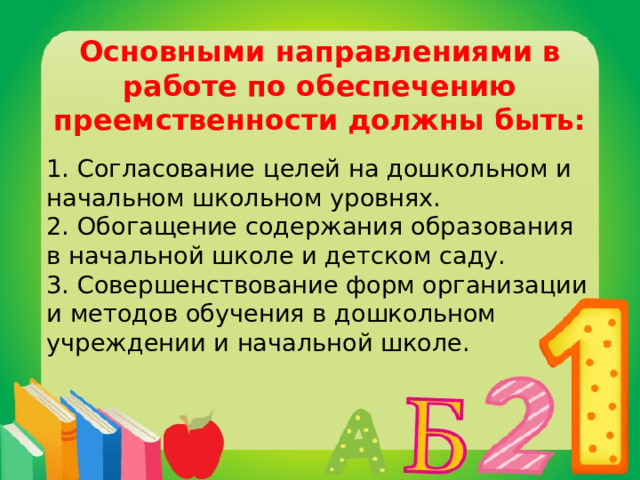 Основными направлениями в работе по обеспечению преемственности должны быть: 1. Согласование целей на дошкольном и начальном школьном уровнях.  2. Обогащение содержания образования в начальной школе и детском саду.  3. Совершенствование форм организации и методов обучения в дошкольном учреждении и начальной школе.   
