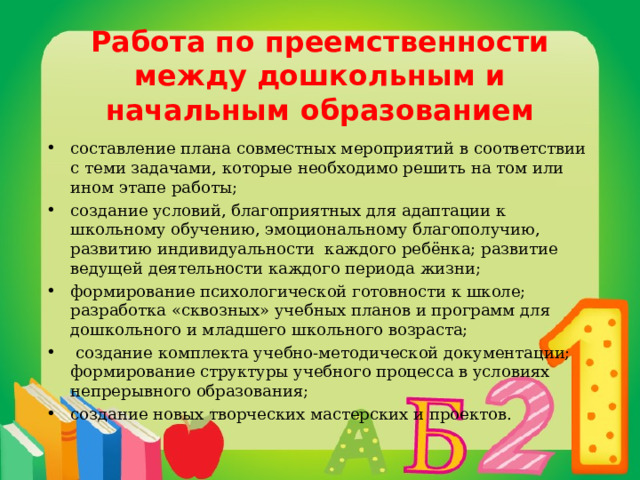 Работа по преемственности между дошкольным и начальным образованием составление плана совместных мероприятий в соответствии с теми задачами, которые необходимо решить на том или ином этапе работы; создание условий, благоприятных для адаптации к школьному обучению, эмоциональному благополучию, развитию индивидуальности каждого ребёнка; развитие ведущей деятельности каждого периода жизни; формирование психологической готовности к школе; разработка «сквозных» учебных планов и программ для дошкольного и младшего школьного возраста;  создание комплекта учебно-методической документации; формирование структуры учебного процесса в условиях непрерывного образования; создание новых творческих мастерских и проектов.  