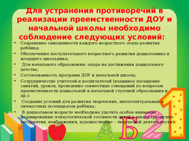 Для устранения противоречий в реализации преемственности ДОУ и начальной школы необходимо соблюдение следующих условий:   Сохранение самоценности каждого возрастного этапа развития ребёнка; Обеспечение поступательного возрастного развития дошкольника и младшего школьника;  Для начального образования: опора на достижения дошкольного детства; Согласованность программ ДОУ и начальной школы; Сотрудничество учителей и воспитателей (взаимное посещение занятий, уроков, проведение совместных совещаний по вопросам преемственности дошкольной и начальной ступеней образования и др.);  Создание условий для развития творческих, интеллектуальных и личностных потенциалов ребёнка;  В дошкольном возрасте необходимо уделять особое внимание формированию психологической готовности детей к школе (развитию восприятия, воображения, художественно – творческой деятельности ) 