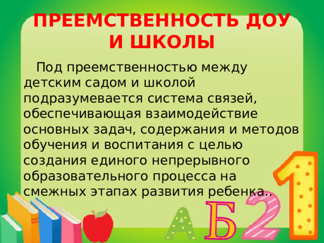 ПРЕЕМСТВЕННОСТЬ ДОУ И ШКОЛЫ  Под преемственностью между детским садом и школой подразумевается система связей, обеспечивающая взаимодействие основных задач, содержания и методов обучения и воспитания с целью создания единого непрерывного образовательного процесса на смежных этапах развития ребенка.. 