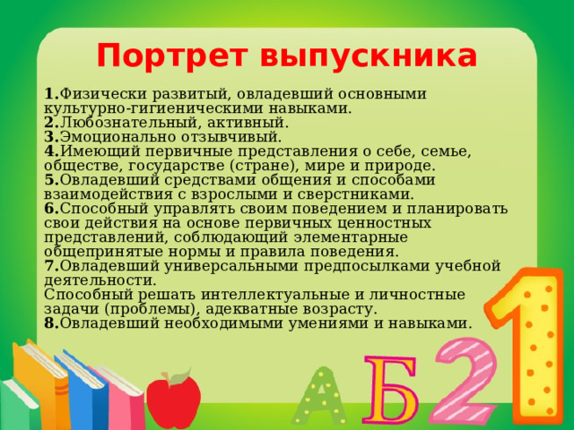 Портрет выпускника 1. Физически развитый, овладевший основными культурно-гигиеническими навыками.  2. Любознательный, активный.   3. Эмоционально отзывчивый.   4. Имеющий первичные представления о себе, семье, обществе, государстве (стране), мире и природе.   5. Овладевший средствами общения и способами взаимодействия с взрослыми и сверстниками.  6. Способный управлять своим поведением и планировать свои действия на основе первичных ценностных представлений, соблюдающий элементарные общепринятые нормы и правила поведения.   7. Овладевший универсальными предпосылками учебной деятельности.  Способный решать интеллектуальные и личностные задачи (проблемы), адекватные возрасту.  8. Овладевший необходимыми умениями и навыками.   