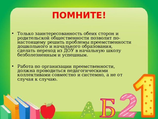 ПОМНИТЕ! Только заинтересованность обеих сторон и родительской общественности позволит по-настоящему решить проблемы преемственности дошкольного и начального образования, сделать переход из ДОУ в начальную школу безболезненным и успешным.  Работа по организации преемственности, должна проводиться педагогическими коллективами совместно и системно, а не от случая к случаю. 
