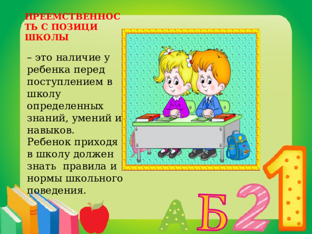 ПРЕЕМСТВЕННОСТЬ С ПОЗИЦИ ШКОЛЫ – это наличие у ребенка перед поступлением в школу определенных знаний, умений и навыков. Ребенок приходя в школу должен знать правила и нормы школьного поведения. 