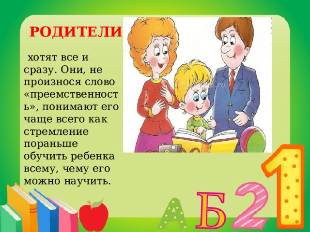  РОДИТЕЛИ   хотят все и сразу. Они, не произнося слово «преемственность», понимают его чаще всего как стремление пораньше обучить ребенка всему, чему его можно научить. 