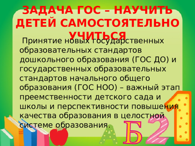 ЗАДАЧА ГОС – НАУЧИТЬ ДЕТЕЙ САМОСТОЯТЕЛЬНО УЧИТЬСЯ  Принятие новых государственных образовательных стандартов дошкольного образования (ГОС ДО) и государственных образовательных стандартов начального общего образования (ГОС НОО) – важный этап преемственности детского сада и школы и перспективности повышения качества образования в целостной системе образования. 