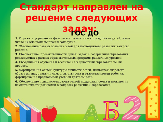 Стандарт направлен на решение следующих задач:    ГОС ДО 1. Охрана и укрепление физического и психического здоровья детей, в том числе их эмоционального благополучия. 2 . Обеспечение равных возможностей для полноценного развития каждого ребенка. 3. Обеспечение преемственности целей, задач и содержания образования, реализуемых в рамках образовательных программ различных уровней 4. Объединения обучения и воспитания в целостный образовательный процесс. 5. Формирования общей культуры личности детей, ценностей здорового образа жизни, развития самостоятельности и ответственности ребенка, формирования предпосылок учебной деятельности. 6. Обеспечение психолого-педагогической поддержки семьи и повышения компетентности родителей в вопросах развития и образования. 
