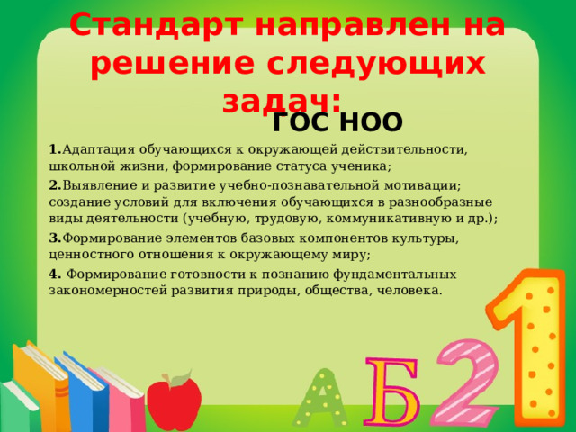 Стандарт направлен на решение следующих задач:    ГОС НОО 1. Адаптация обучающихся к окружающей действительности, школьной жизни, формирование статуса ученика; 2. Выявление и развитие учебно-познавательной мотивации; создание условий для включения обучающихся в разнообразные виды деятельности (учебную, трудовую, коммуникативную и др.); 3. Формирование элементов базовых компонентов культуры, ценностного отношения к окружающему миру; 4. Формирование готовности к познанию фундаментальных закономерностей развития природы, общества, человека.     