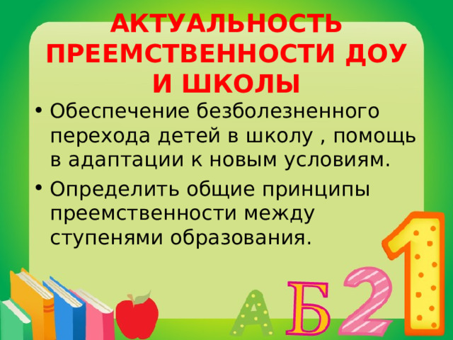 АКТУАЛЬНОСТЬ ПРЕЕМСТВЕННОСТИ ДОУ И ШКОЛЫ Обеспечение безболезненного перехода детей в школу , помощь в адаптации к новым условиям. Определить общие принципы преемственности между ступенями образования. 
