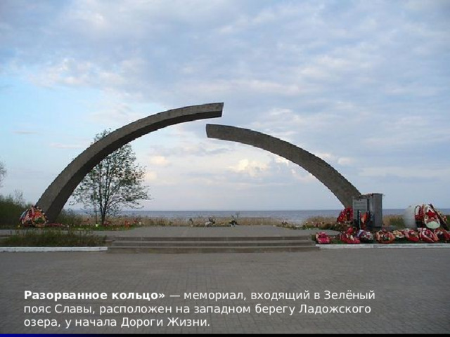 Разорванное кольцо» — мемориал, входящий в Зелёный пояс Славы, расположен на западном берегу Ладожского озера, у начала Дороги Жизни. 