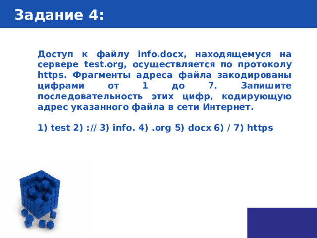 Задание 4 : Доступ к файлу info.docx, находящемуся на сервере test.org, осуществляется по протоколу https. Фрагменты адреса файла закодированы цифрами от 1 до 7. Запишите последовательность этих цифр, кодирующую адрес указанного файла в сети Интернет.  1) test 2) :// 3) info. 4) .org 5) docx 6) / 7) https 