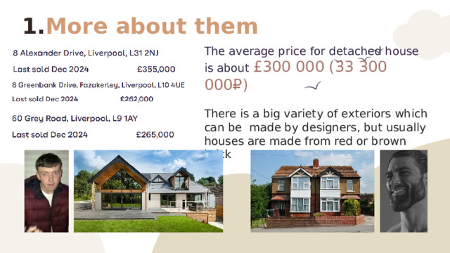 More about them The average price for detached house is about £300 000 (33 300 000₽) There is a big variety of exteriors which can be made by designers, but usually houses are made from red or brown brick 
