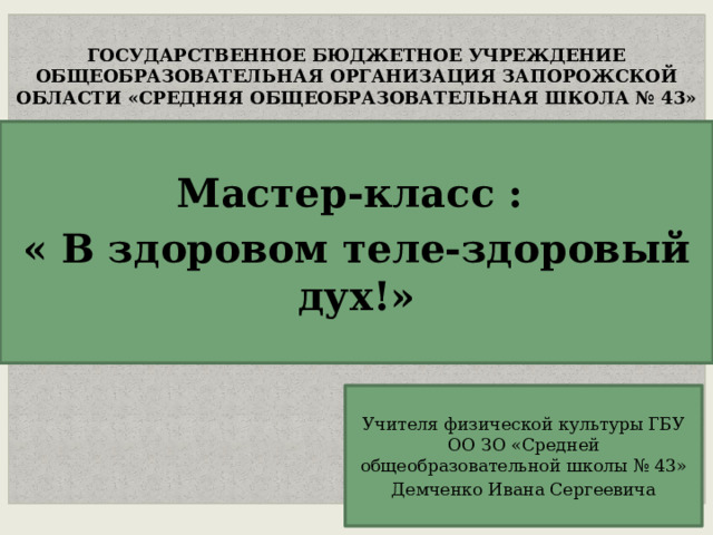  ГОСУДАРСТВЕННОЕ БЮДЖЕТНОЕ УЧРЕЖДЕНИЕ ОБЩЕОБРАЗОВАТЕЛЬНАЯ ОРГАНИЗАЦИЯ ЗАПОРОЖСКОЙ ОБЛАСТИ «СРЕДНЯЯ ОБЩЕОБРАЗОВАТЕЛЬНАЯ ШКОЛА № 43»             Мастер-класс : « В здоровом теле-здоровый дух!» Учителя физической культуры ГБУ ОО ЗО «Средней общеобразовательной школы № 43» Демченко Ивана Сергеевича   