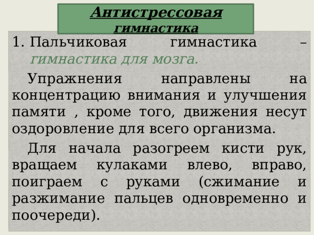 Антистрессовая гимнастика Пальчиковая гимнастика – гимнастика для мозга. Упражнения направлены на концентрацию внимания и улучшения памяти , кроме того, движения несут оздоровление для всего организма. Для начала разогреем кисти рук, вращаем кулаками влево, вправо, поиграем с руками (сжимание и разжимание пальцев одновременно и поочереди). 
