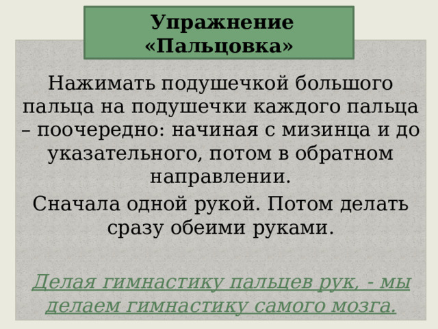  Упражнение «Пальцовка» Нажимать подушечкой большого пальца на подушечки каждого пальца – поочередно: начиная с мизинца и до указательного, потом в обратном направлении. Сначала одной рукой. Потом делать сразу обеими руками. Делая гимнастику пальцев рук, - мы делаем гимнастику самого мозга. 