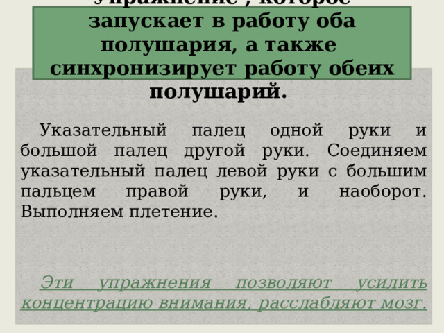 Упражнение , которое запускает в работу оба полушария, а также синхронизирует работу обеих полушарий. Указательный палец одной руки и большой палец другой руки. Соединяем указательный палец левой руки с большим пальцем правой руки, и наоборот. Выполняем плетение.  Эти упражнения позволяют усилить концентрацию внимания, расслабляют мозг.  