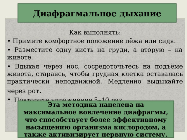 Диафрагмальное дыхание  Как выполнять: • Примите комфортное положение лёжа или сидя. • Разместите одну кисть на груди, а вторую – на животе. • Вдыхая через нос, сосредоточьтесь на подъёме живота, стараясь, чтобы грудная клетка оставалась практически неподвижной. Медленно выдыхайте через рот . Повторите упражнение 5–10 раз.  Эта методика нацелена на максимальное вовлечение диафрагмы, что способствует более эффективному насыщению организма кислородом, а также активизирует нервную систему. 