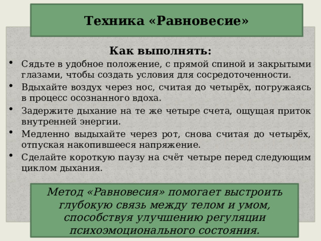 Техника «Равновесие»  Как выполнять: Сядьте в удобное положение, с прямой спиной и закрытыми глазами, чтобы создать условия для сосредоточенности. Вдыхайте воздух через нос, считая до четырёх, погружаясь в процесс осознанного вдоха. Задержите дыхание на те же четыре счета, ощущая приток внутренней энергии. Медленно выдыхайте через рот, снова считая до четырёх, отпуская накопившееся напряжение. Сделайте короткую паузу на счёт четыре перед следующим циклом дыхания. Метод «Равновесия» помогает выстроить глубокую связь между телом и умом, способствуя улучшению регуляции психоэмоционального состояния. 