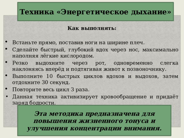 Техника «Энергетическое дыхание»  Как выполнять: Встаньте прямо, поставив ноги на ширине плеч. Сделайте быстрый, глубокий вдох через нос, максимально наполняя лёгкие кислородом. Резко выдохните через рот, одновременно слегка наклоняясь вперёд и подтягивая живот к позвоночнику. Выполните 10 быстрых циклов вдохов и выдохов, затем отдохните 30 секунд. Повторите весь цикл 3 раза. Данная техника активизирует кровообращение и придаёт заряд бодрости.  Эта методика предназначена для повышения жизненного тонуса и улучшения концентрации внимания.   