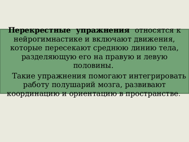 Перекрестные упражнения   относятся к нейрогимнастике и включают движения, которые пересекают среднюю линию тела, разделяющую его на правую и левую половины. Такие упражнения помогают интегрировать работу полушарий мозга, развивают координацию и ориентацию в пространстве .   