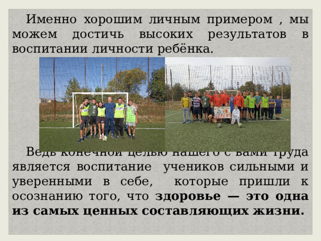 Именно хорошим личным примером , мы можем достичь высоких результатов в воспитании личности ребёнка. Ведь конечной целью нашего с вами труда является воспитание учеников сильными и уверенными в себе, которые пришли к осознанию того, что здоровье — это одна из самых ценных составляющих жизни. 
