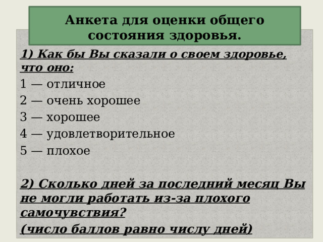  Анкета для оценки общего состояния здоровья.   1) Как бы Вы сказали о своем здоровье, что оно: 1 — отличное 2 — очень хорошее 3 — хорошее 4 — удовлетворительное 5 — плохое 2) Сколько дней за последний месяц Вы не могли работать из-за плохого самочувствия? (число баллов равно числу дней) 