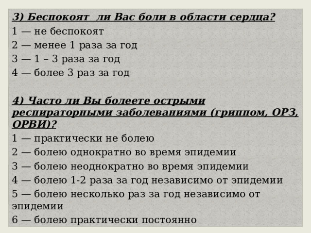 3) Беспокоят ли Вас боли в области сердца? 1 — не беспокоят 2 — менее 1 раза за год 3 — 1 – 3 раза за год 4 — более 3 раз за год 4) Часто ли Вы болеете острыми респираторными заболеваниями (гриппом, ОРЗ, ОРВИ)? 1 — практически не болею 2 — болею однократно во время эпидемии 3 — болею неоднократно во время эпидемии 4 — болею 1-2 раза за год независимо от эпидемии 5 — болею несколько раз за год независимо от эпидемии 6 — болею практически постоянно 