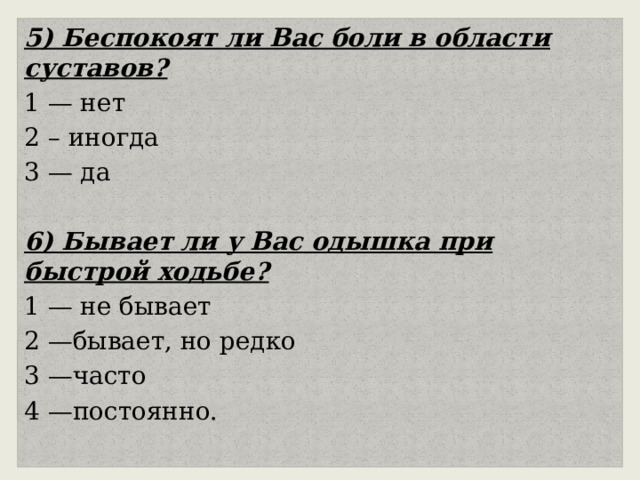 5) Беспокоят ли Вас боли в области суставов? 1 — нет 2 – иногда 3 — да 6) Бывает ли у Вас одышка при быстрой ходьбе? 1 — не бывает 2 —бывает, но редко 3 —часто 4 —постоянно. 