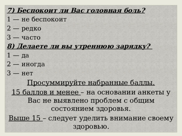 7) Беспокоит ли Вас головная боль? 1 — не беспокоит 2 — редко 3 — часто 8) Делаете ли вы утреннюю зарядку? 1 — да 2 — иногда 3 — нет Просуммируйте набранные баллы. 15 баллов и менее – на основании анкеты у Вас не выявлено проблем с общим состоянием здоровья. Выше 15 – следует уделить внимание своему здоровью. 