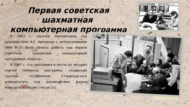Первая советская шахматная компьютерная про грамма В 1963 г. группой математиков под руководством А.С. Кронрода с использованием ЭВМ М-20 были начаты работы над первой советской шахматной компьютерной программой «Каисса». В 1967 г. эта программа в матче из четырёх партий победила программу, созданную группой сотрудников Стэнфордского университета под руководством Джона Маккарти, с общим счётом 3:1. 