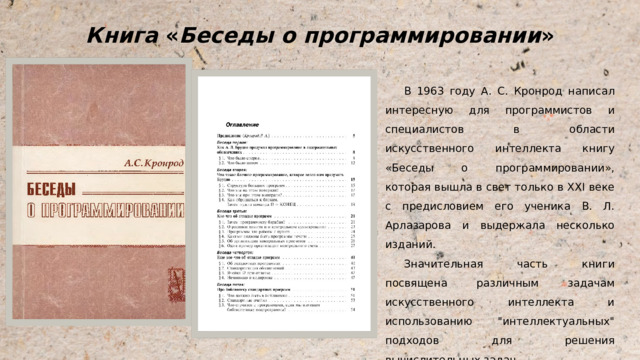 Книга « Беседы о программировании » В 1963 году А. С. Кронрод написал интересную для программистов и специалистов в области искусственного интеллекта книгу «Беседы о программировании», которая вышла в свет только в XXI веке с предисловием его ученика В. Л. Арлазарова и выдержала несколько изданий. Значительная часть книги посвящена различным задачам искусственного интеллекта и использованию 
