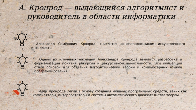 А. Кронрод  — выдающийся алгоритмист и руководитель в области информатики Александр Семёнович Кронрод, считается основоположником искусственного интеллекта . Одним из ключевых наследий Александра Кронрода является разработка и формализация понятий рекурсии и рекурсивной вычислимости. Эти концепции стали основой для создания алгоритмической теории и компьютерных языков программирования Идеи Кронрода легли в основу создания мощных программных средств, таких как компиляторы, интерпретаторы и системы автоматического доказательства теорем. 